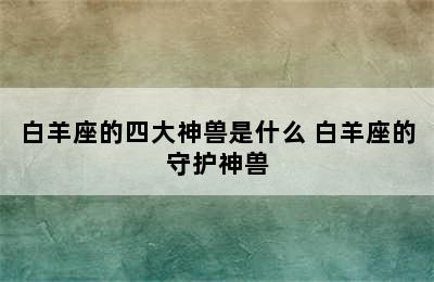 白羊座的四大神兽是什么 白羊座的守护神兽